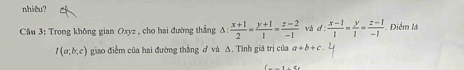 nhiêu? 
Câu 3: Trong không gian Oxyz , cho hai đường thẳng A.:  (x+1)/2 = (y+1)/1 = (z-2)/-1  và d: (x-1)/1 = y/1 = (z-1)/-1 . Điểm là
I(a;b;c) giao điềm của hai đường thẳng đ và △. Tính giá trị của a+b+c
(x-1)5t