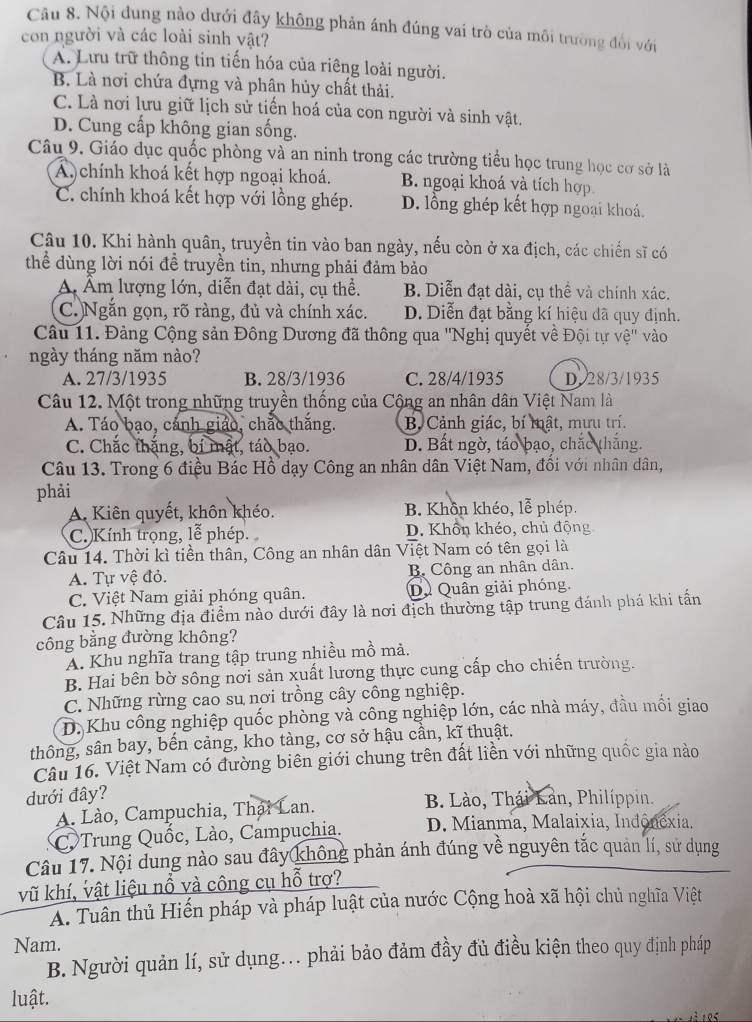 Câu 8, Nội dung nào dưới đây không phản ánh đúng vai trò của môi trường đổi với
con người và các loài sinh vật?
A. Lưu trữ thông tin tiến hóa của riêng loài người.
B. Là nơi chứa đựng và phân hủy chất thải.
C. Là nơi lưu giữ lịch sử tiến hoá của con người và sinh vật.
D. Cung cấp không gian sống.
Câu 9. Giáo dục quốc phòng và an ninh trong các trường tiểu học trung học cơ sở là
A chính khoá kết hợp ngoại khoá. B. ngoại khoá và tích hợp
C. chính khoá kết hợp với lồng ghép. D. lồng ghép kết hợp ngoại khoả.
Câu 10. Khi hành quân, truyền tin vào ban ngày, nếu còn ở xa địch, các chiến sĩ có
thể dùng lời nói đề truyền tin, nhưng phải đảm bảo
Á Âm lượng lớn, diễn đạt dài, cụ thể. B. Diễn đạt dài, cụ thể và chính xác.
C. Ngắn gọn, rõ ràng, đủ và chính xác. D. Diễn đạt bằng kí hiệu dã quy định.
Câu 11. Đảng Cộng sản Đông Dương đã thông qua ''Nghị quyết về Đội tự vệ'' vào
ngày tháng năm nào?
A. 27/3/1935 B. 28/3/1936 C. 28/4/1935 D 28/3/1935
Câu 12. Một trong những truyền thống của Cộng an nhân dân Việt Nam là
A. Táo bạo, cảnh giáo, chắo thắng. B. Cảnh giác, bí mật, mưu trí.
C. Chắc thắng, bí mật, táo bạo. D. Bất ngờ, táo bạo, chắc thắng.
Câu 13. Trong 6 điều Bác Hồ dạy Công an nhân dân Việt Nam, đối với nhân dân,
phải
A. Kiên quyết, khôn khéo. B. Khôn khéo, lễ phép.
C. Kính trọng, lễ phép. D. Khôn khéo, chủ động
Câu 14. Thời kì tiền thân, Công an nhân dân Việt Nam có tên gọi là
A. Tự vệ đỏ. B. Công an nhân dân.
C. Việt Nam giải phóng quân. Dự Quân giải phóng
Câu 15. Những địa điểm nào dưới đây là nơi địch thường tập trung đánh phá khi tấn
công bằng đường không?
A. Khu nghĩa trang tập trung nhiều mồ mà.
B. Hai bên bờ sông nơi sản xuất lương thực cung cấp cho chiến trường.
C. Những rừng cao su nơi trồng cây công nghiệp.
D. Khu công nghiệp quốc phòng và công nghiệp lớn, các nhà máy, đầu mối giao
thông, sân bay, bến cảng, kho tàng, cơ sở hậu cần, kĩ thuật.
Câu 16. Việt Nam có đường biên giới chung trên đất liền với những quốc gia nào
dưới đây?  B. Lào, Thái Lan, Philíppin.
A. Lào, Campuchia, Thái Lan.
C Trung Quốc, Lào, Campuchia.  D. Mianma, Malaixia, Indonêxia.
Câu 17. Nội dung nào sau đây không phản ánh đúng về nguyên tắc quản lí, sử dụng
vũ khí, vật liệu nổ và công cụ hỗ trợ?
A. Tuân thủ Hiến pháp và pháp luật của nước Cộng hoà xã hội chủ nghĩa Việt
Nam.
B. Người quản lí, sử dụng. phải bảo đảm đầy đủ điều kiện theo quy định pháp
luật.
1