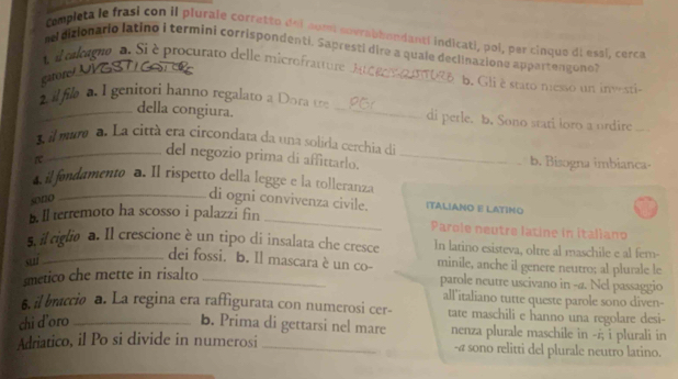 Cempleta le frasi con il plurale corretto del num sovrabbandantl indicati, pol, per cinque di essi, cerce 
_ 
nd dizionario latino i termini corrispondenti. Sapresti dire a quale declinazione appartenguno 
olagnoa. Si è procurato delle microfratture 
garore_ 
b. Gli è stato nesso un investi- 
_ il file a. I genitori hanno regalato a Dora te _di perle. b. Sono stati loro a urdire_ 
della congiura. 
3 il mara a. La città era círcondata da una solida cerchia de 
r 
del negozio prima di affittarlo. _b. Bisogna imbianca- 
4. il fondamento a. Il rispetto della legge e la tolleranza 
sono 
_di ogni convivenza civile. ITALIANO E LATIΝo 
b. ll terremoto ha scosso i palazzi fin _Parole neutre latine in italiano 
5. il riglio a. Il crescione è un tipo di insalata che cresce In latino esisteva, oltre al maschile e al fem- 
sui_ 
dei fossi. b. ll mascara è un co- minile, anche il genere neutro; al plurale le 
smetico che mette in risalto_ 
parole neutre uscivano in -4. Nel passaggio 
all'italiano tutte queste parole sono diven- 
6. il braccio a. La regina era raffigurata con numerosi cer- tate maschili e hanno una regolare desi- 
chi d'oro _b. Prima di gettarsi nel mare nenza plurale maschile in -ż; i plurali in 
Adriatico, il Po si divide in numerosi _-@ sono relitti del plurale neutro latino.