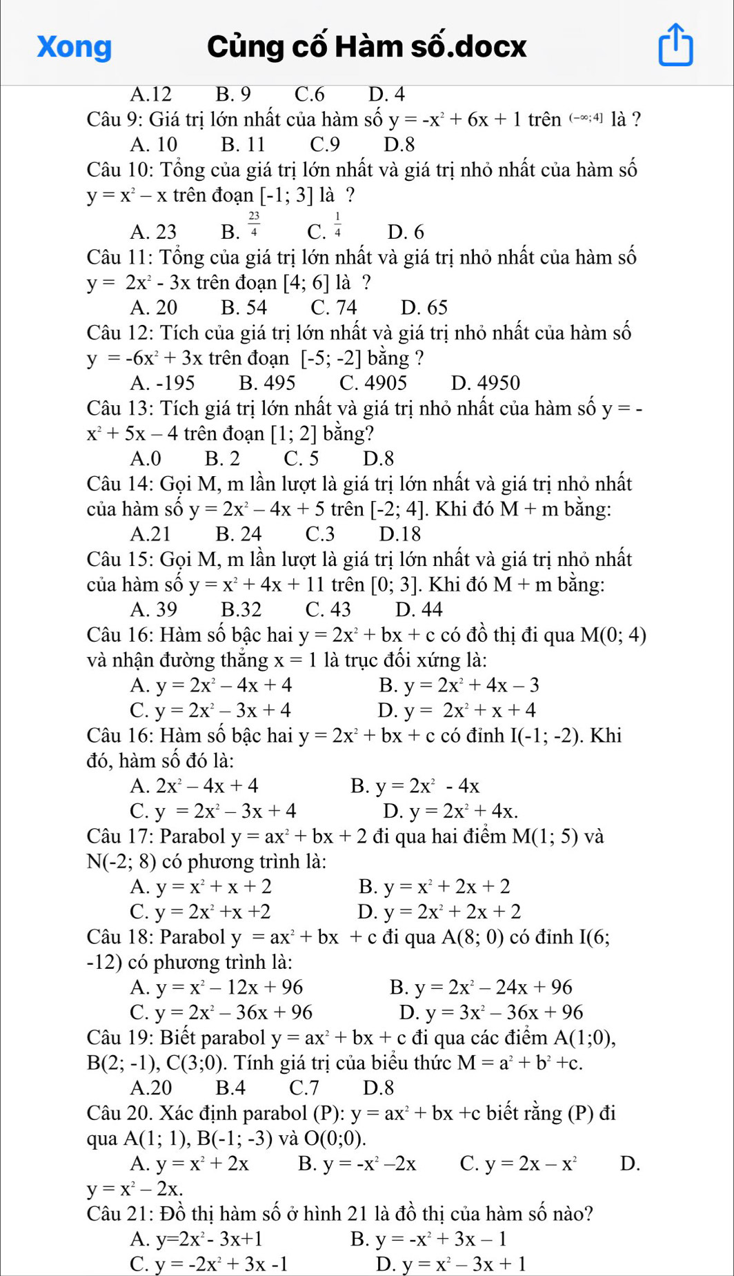 Xong Củng cố Hàm số.docx
A.12 B. 9 C.6 D. 4
Câu 9: Giá trị lớn nhất của hàm số y=-x^2+6x+1 trên (-∈fty ;4] là ?
A. 10 B. 11 C.9 D.8
Câu 10: Tổng của giá trị lớn nhất và giá trị nhỏ nhất của hàm số
y=x^2-x trên đoạn [-1;3] là ?
A. 23 B.  23/4  C.  1/4  D. 6
Câu 11: Tổng của giá trị lớn nhất và giá trị nhỏ nhất của hàm số
y=2x^2-3x trên đoạn [4;6] là ?
A. 20 B. 54 C. 74 D. 65
Câu 12: Tích của giá trị lớn nhất và giá trị nhỏ nhất của hàm số
y=-6x^2+3x trên đoạn [-5;-2] bằng ?
A. -195 B. 495 C. 4905 D. 4950
Câu 13: Tích giá trị lớn nhất và giá trị nhỏ nhất của hàm số y=-
x^2+5x-4 trên đoạn [1;2] bằng?
A.0 B. 2 C. 5 D.8
Câu 14: Gọi M, m lần lượt là giá trị lớn nhất và giá trị nhỏ nhất
của hàm số y=2x^2-4x+5 trên [-2;4]. Khi đó M+m bằng:
A.21 B. 24 C.3 D.18
Câu 15: Gọi M, m lần lượt là giá trị lớn nhất và giá trị nhỏ nhất
của hàm số y=x^2+4x+11 trên [0;3]. Khi đó M+m bằng:
A. 39 B.32 C. 43 D. 44
Câu 16: Hàm số bậc hai y=2x^2+bx+c có đồ thị đi qua M(0;4)
và nhận đường thắng x=1 là trục đối xứng là:
A. y=2x^2-4x+4 B. y=2x^2+4x-3
C. y=2x^2-3x+4 D. y=2x^2+x+4
Câu 16: Hàm số bậc hai y=2x^2+bx+c có đinh I(-1;-2). Khi
đó, hàm số đó là:
A. 2x^2-4x+4 B. y=2x^2-4x
C. y=2x^2-3x+4 D. y=2x^2+4x.
Câu 17: Parabol y=ax^2+bx+2 đi qua hai điểm M(1;5) và
N(-2;8) có phương trình là:
A. y=x^2+x+2 B. y=x^2+2x+2
C. y=2x^2+x+2 D. y=2x^2+2x+2
Câu 18: Parabol y=ax^2+bx+c đi qua A(8;0) có đỉnh I(6;
-12) có phương trình là:
A. y=x^2-12x+96 B. y=2x^2-24x+96
C. y=2x^2-36x+96 D. y=3x^2-36x+96
Câu 19: Biết parabol y=ax^2+bx+c đi qua các điểm A(1;0),
B(2;-1),C(3;0) 0. Tính giá trị của biểu thức M=a^2+b^2+c.
A.20 B.4 C.7 D.8
Câu 20. Xác định parabol (P):y=ax^2+bx+c biết rằng (P) đi
qua A(1;1),B(-1;-3) và O(0;0).
A. y=x^2+2x B. y=-x^2-2x C. y=2x-x^2 D.
y=x^2-2x.
Câu 21: Đồ thị hàm số ở hình 21 là đồ thị của hàm số nào?
A. y=2x^2-3x+1 B. y=-x^2+3x-1
C. y=-2x^2+3x-1 D. y=x^2-3x+1