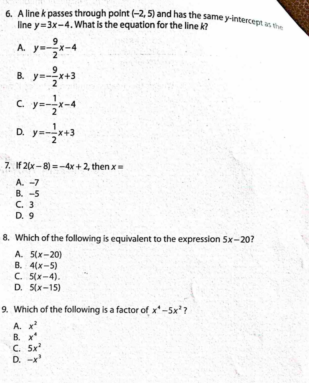 A line k passes through point (-2,5) and has the same y-intercept as the
line y=3x-4. What is the equation for the line k?
A. y=- 9/2 x-4
B. y=- 9/2 x+3
C. y=- 1/2 x-4
D. y=- 1/2 x+3
7. If 2(x-8)=-4x+2 , then x=
A. -7
B. -5
C. 3
D. 9
8. Which of the following is equivalent to the expression 5x-20
A. 5(x-20)
B. 4(x-5)
C. 5(x-4).
D. 5(x-15)
9. Which of the following is a factor of x^4-5x^2 ?
A. x^2
B. X^4
C. 5x^2
D. -x^3