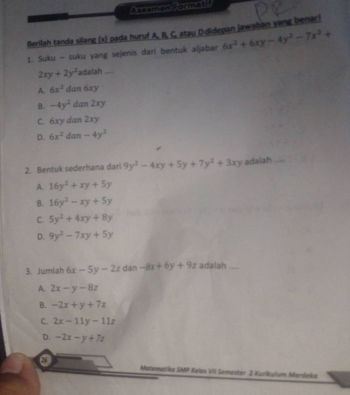 Asesmen Formatif
Berilah tanda silang (x) pada huruf A, B, C, atau D didepan jawaban yang benar!
1. Suku - suku yang sejenis dari bentuk aljabar 6x^2+6xy-4y^2-7x^2+
2xy+2y^2 3 dalah ....
A. 6x^2dan6xy
B. -4y^2dan2xy
C. 6xydan2xy
D. 6x^2dan-4y^2
2. Bentuk sederhana dari 9y^2-4xy+5y+7y^2+3xy adalah ....
A. 16y^2+xy+5y
B. 16y^2-xy+5y
C. 5y^2+4xy+8y
D. 9y^2-7xy+5y
3. Jumlah 6x-5y-2z dan 1 -8x+6y+9z adalah ....
A. 2x-y-8z
B. -2x+y+7z
C. 2x-11y-11z
D. -2x-y+7z
25
Matematika SMP Kelas VII Semester 2 Kurikulum Merdeka