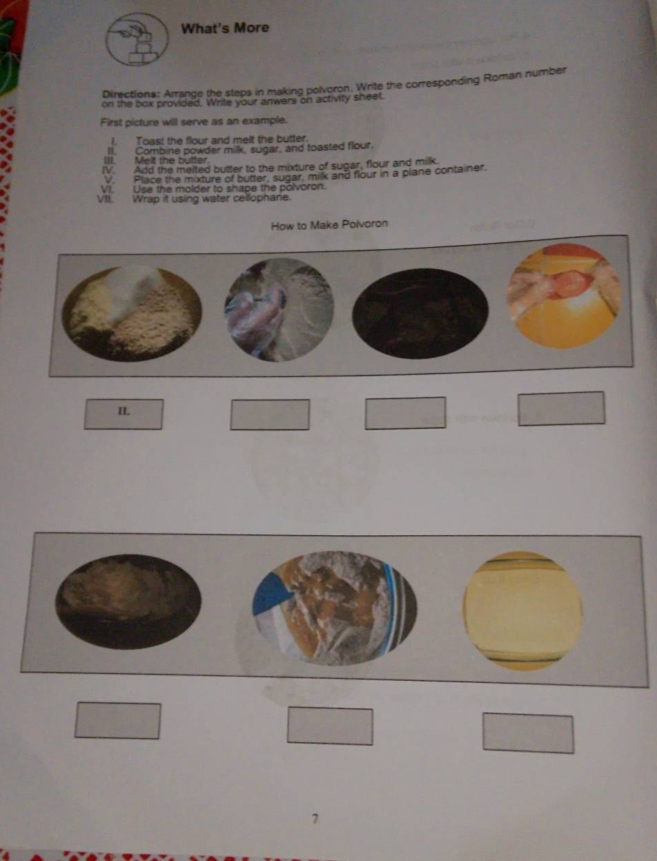 What's More 
Directions: Arrande the steps in making polvoron. Write the corresponding Roman number 
on the box provided. Write your anwers on activity sheet. 
First picture will serve as an example. 
I. Toast the flour and melt the butter. 
II. Combine powder milk, sugar, and toasted flour. 
III. Meit the butter. 
IV. Add the melted butter to the mixture of sugar, flour and milk. 
V. Place the mixture of butter, sugar, milk and flour in a plane container. 
VI. Use the molder to shape the polvoron. 
VII. Wrap it using water cellophane. 
How to Make Polvoron 
II. 
□