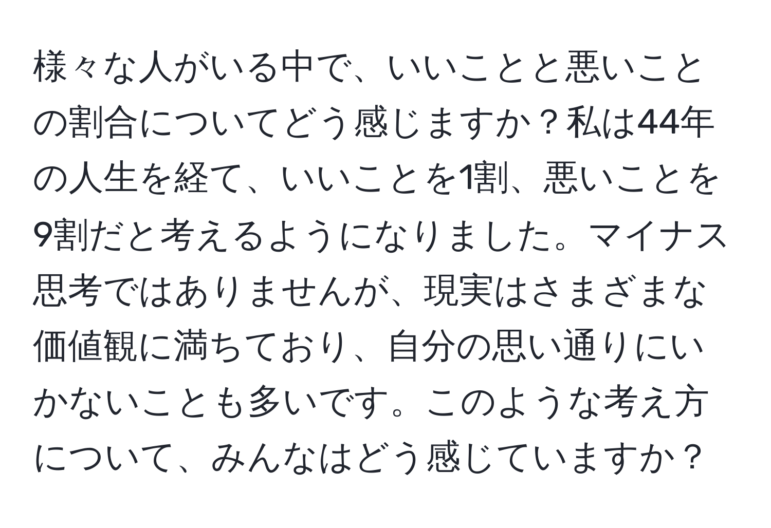 様々な人がいる中で、いいことと悪いことの割合についてどう感じますか？私は44年の人生を経て、いいことを1割、悪いことを9割だと考えるようになりました。マイナス思考ではありませんが、現実はさまざまな価値観に満ちており、自分の思い通りにいかないことも多いです。このような考え方について、みんなはどう感じていますか？