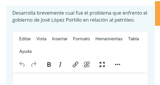 Desarrolla brevemente cual fue el problema que enfrento el 
gobierno de José López Portillo en relación al petróleo. 
Editar Vista Insertar Formato Herramientas Tabla 
Ayuda 
B I ...