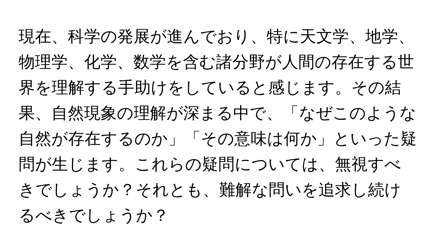 現在、科学の発展が進んでおり、特に天文学、地学、物理学、化学、数学を含む諸分野が人間の存在する世界を理解する手助けをしていると感じます。その結果、自然現象の理解が深まる中で、「なぜこのような自然が存在するのか」「その意味は何か」といった疑問が生じます。これらの疑問については、無視すべきでしょうか？それとも、難解な問いを追求し続けるべきでしょうか？