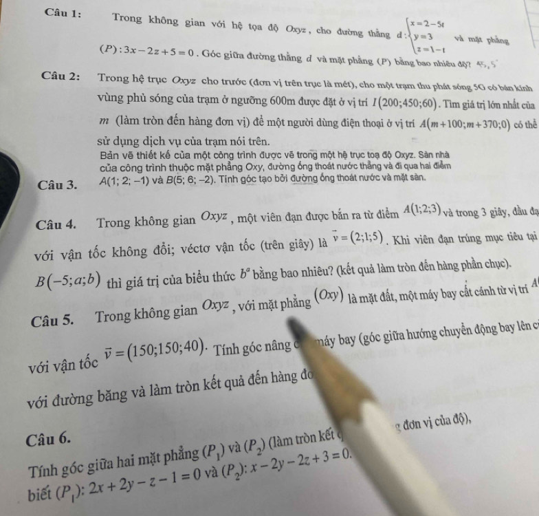 Trong không gian với hệ tọa độ Oxyz, cho đường thằng d:beginarrayl x=2-5t y=3 z=1-tendarray.
và mặt phẳng
(P ):3x-2z+5=0. Góc giữa đường thằng d và mặt phẳng (P) bằng bao nhiêu độ? 45,5°
Câu 2: Trong hệ trục Oxyz cho trước (đơn vị trên trục là mét), cho một trạm thu phát sóng 5G có bản kính
vùng phủ sóng của trạm ở ngưỡng 600m được đặt ở vị trí I(200;450;60). Tìm giá trị lớn nhất của
m (làm tròn đến hàng đơn vị) để một người dùng điện thoại ở vị trí A(m+100;m+370;0) có thể
sử dụng dịch vụ của trạm nói trên.
Bản vẽ thiết kế của một công trình được vẽ trong một hệ trục toạ độ Oxyz. Sản nhà
của công trình thuộc mặt phẳng Oxy, đường ống thoát nước thẳng và đi qua hai điểm
Câu 3. A(1;2;-1) và B(5;6;-2) , Tính góc tạo bởi đường ống thoát nước và mặt sàn.
Câu 4. Trong không gian Oxyz , một viên đạn được bắn ra từ điểm A(1;2;3). 3 và trong 3 giây, đầu đạ
với vận tốc không đổi; véctơ vận tốc (trên giây) là vector v=(2;1;5). Khi viên đạn trúng mục tiêu tại
B(-5;a;b) thì giá trị của biểu thức b^a bằng bao nhiêu? (kết quả làm tròn đến hàng phần chục).
Câu 5. Trong không gian Oxyz , với mặt phẳng : (Oxy) là mặt đất, một máy bay cất cánh từ vị trị 4
với vận tốc vector v=(150;150;40) * Tính góc nâng có  á  a     iữa hướng chuyển động bay lên c
với đường băng và làm tròn kết quả đến hàng đo
Câu 6.
Tính góc giữa hai mặt phẳng (P_1) và (làm tròn kết g đơn vị của độ),
biết (P_1):2x+2y-z-1=0 và (P_2):x-2y-2z+3=0. (P_2)