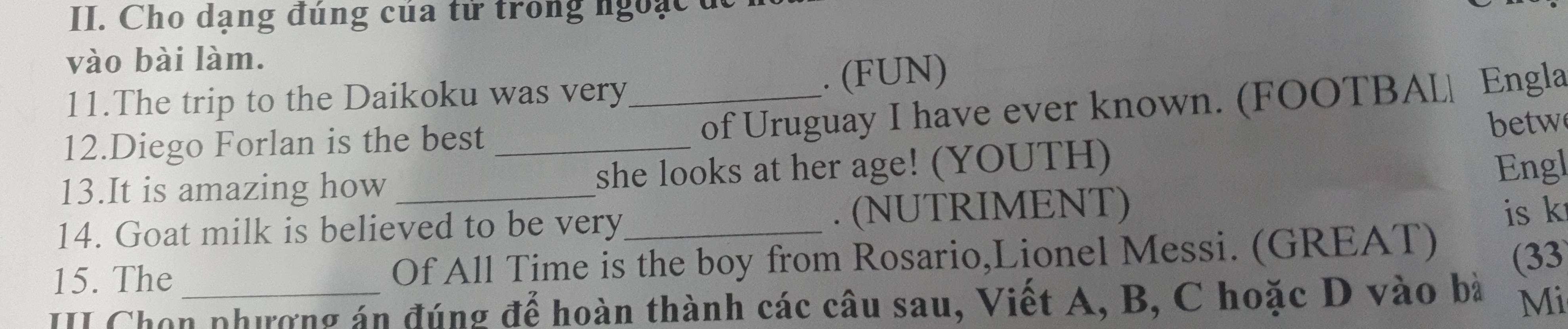 Cho dạng đúng của tử trong ngoạc đ 
vào bài làm. 
11.The trip to the Daikoku was very_ . (FUN) 
12.Diego Forlan is the best_ 
of Uruguay I have ever known. (FOOTBAL| Engla 
betw 
13.It is amazing how she looks at her age! (YOUTH) 
Engl 
14. Goat milk is believed to be very_ . (NUTRIMENT) 
is k 
15. The Of All Time is the boy from Rosario,Lionel Messi. (GREAT) 
II Chọn phượng án đúng để hoàn thành các câu sau, Viết A, B, C hoặc D vào bà (33 
Mi