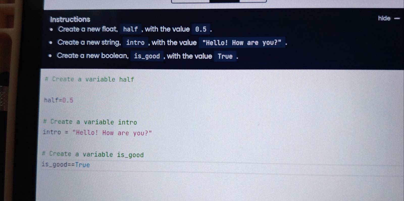 Instructions hide -_ 
Create a new float, half , with the value 0.5. 
Create a new string, int ro , with the value "Hello! How are you?" . 
Create a new boolean, is_good , with the value True. 
Create a variable half 
hal f=0.5
Create a variable intro 
intro = "Hello! How are you?" 
# Create a variable is_good 
is_good==True