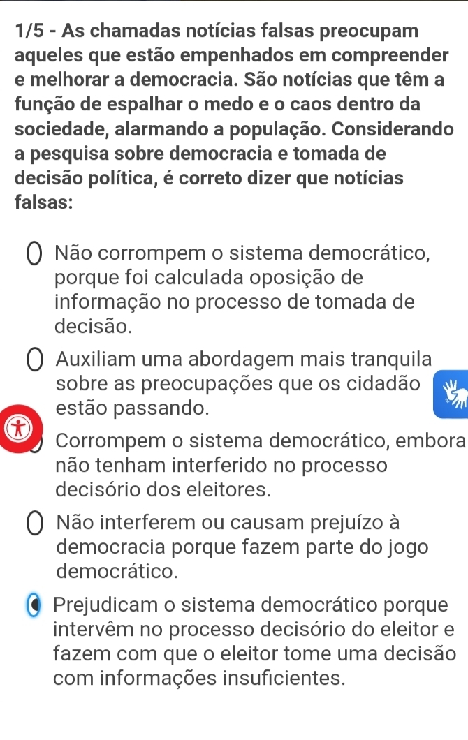 1/5 - As chamadas notícias falsas preocupam
aqueles que estão empenhados em compreender
e melhorar a democracia. São notícias que têm a
função de espalhar o medo e o caos dentro da
sociedade, alarmando a população. Considerando
a pesquisa sobre democracia e tomada de
decisão política, é correto dizer que notícias
falsas:
Não corrompem o sistema democrático,
porque foi calculada oposição de
informação no processo de tomada de
decisão.
Auxiliam uma abordagem mais tranquila
sobre as preocupações que os cidadão
estão passando.
Corrompem o sistema democrático, embora
não tenham interferido no processo
decisório dos eleitores.
Não interferem ou causam prejuízo à
democracia porque fazem parte do jogo
democrático.
Prejudicam o sistema democrático porque
intervêm no processo decisório do eleitor e
fazem com que o eleitor tome uma decisão
com informações insuficientes.