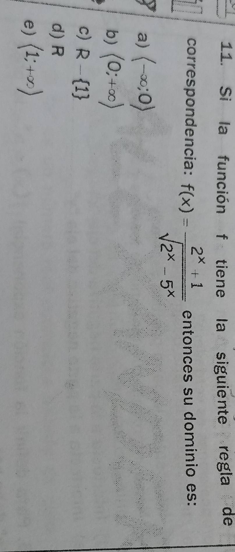 Si la función f tiene la siguiente regla de
correspondencia: f(x)= (2^x+1)/sqrt(2^x-5^x)  entonces su domínio es:
a) langle -∈fty ;0rangle
b) (0;+∈fty )
c) R- 1
d) R
e) langle 1;+∈fty rangle