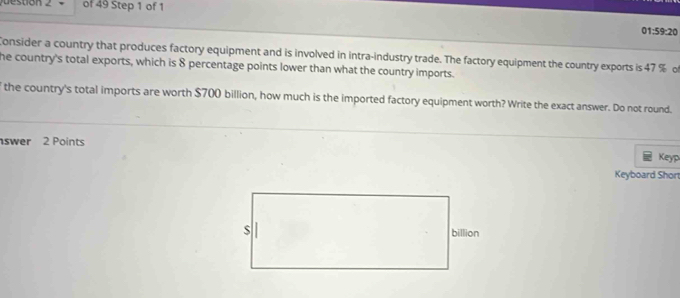 stion 2 of 49 Step 1 of 1 
01:59:20 
Consider a country that produces factory equipment and is involved in intra-industry trade. The factory equipment the country exports is 47 % o 
he country's total exports, which is 8 percentage points lower than what the country imports. 
the country's total imports are worth $700 billion, how much is the imported factory equipment worth? Write the exact answer. Do not round. 
swer 2 Points 
Keyp 
Keyboard Shor