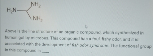 H_2N-
Above is the line structure of an organic compound, which synthesized in 
human gut by microbes. This compound has a foul, fishy odor, and it is 
associated with the development of fish odor syndrome. The functional group 
in this compound is _.