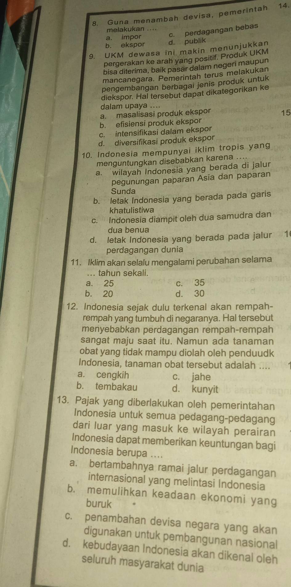 Guna menambah devisa, pemerintah 14.
melakukan ....
a. impor c. perdagangan bebas
b. ekspor d. publik
9. UKM dewasa ini makin menunjukkan
pergerakan ke arah yang positif. Produk UKM
bisa diterima, baik pasar dalam negeri maupun
mancanegara. Pemerintah terus melakukan
pengembangan berbagai jenis produk untuk
diekspor. Hal tersebut dapat dikategorikan ke
dalam upaya ....
a. masalisasi produk ekspor
15
b. efisiensi produk ekspor
c. intensifikasi dalam ekspor
d. diversifikasi produk ekspor
10. Indonesia mempunyai iklim tropis yang
menguntungkan disebabkan karena ....
a. wilayah Indonesia yang berada di jalur
pegunungan paparan Asia dan paparan
Sunda
b. letak Indonesia yang berada pada garis
khatulistiwa
c. Indonesia diampit oleh dua samudra dan
dua benua
d. letak Indonesia yang berada pada jalur 1
perdagangan dunia
11. Iklim akan selalu mengalami perubahan selama
... tahun sekali.
a. 25 c. 35
b. 20 d. 30
12. Indonesia sejak dulu terkenal akan rempah-
rempah yang tumbuh di negaranya. Hal tersebut
menyebabkan perdagangan rempah-rempah
sangat maju saat itu. Namun ada tanaman
obat yang tidak mampu diolah oleh penduudk
Indonesia, tanaman obat tersebut adalah ....
a. cengkih c. jahe
b. tembakau d. kunyit
13. Pajak yang diberlakukan oleh pemerintahan
Indonesia untuk semua pedagang-pedagang
dari luar yang masuk ke wilayah perairan
Indonesia dapat memberikan keuntungan bagi
Indonesia berupa ....
a. bertambahnya ramai jalur perdagangan
internasional yang melintasi Indonesia
b. memulihkan keadaan ekonomi yang
buruk
c. penambahan devisa negara yang akan
digunakan untuk pembangunan nasional
d. kebudayaan Indonesia akan dikenal oleh
seluruh masyarakat dunia