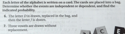 Each letter of the alphabet is written on a card. The cards are placed into a bag. 
Determine whether the events are independent or dependent, and find the 
indicated probability. 
6. The letter D is drawn, replaced in the bag, and 
then the letter J is drawn. 
7. Three vowels are drawn without 
replacement.
C E