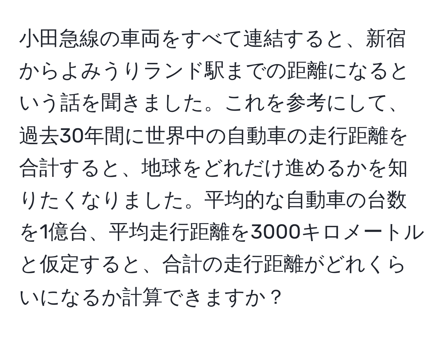 小田急線の車両をすべて連結すると、新宿からよみうりランド駅までの距離になるという話を聞きました。これを参考にして、過去30年間に世界中の自動車の走行距離を合計すると、地球をどれだけ進めるかを知りたくなりました。平均的な自動車の台数を1億台、平均走行距離を3000キロメートルと仮定すると、合計の走行距離がどれくらいになるか計算できますか？