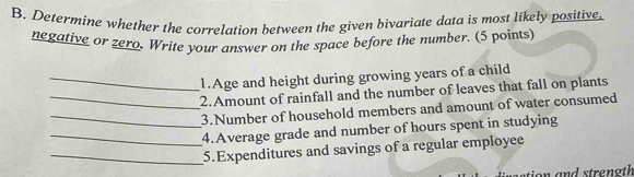 Determine whether the correlation between the given bivariate data is most likely positive. 
negative or zero. Write your answer on the space before the number. (5 points 
_1.Age and height during growing years of a child 
_2.Amount of rainfall and the number of leaves that fall on plants 
_3.Number of household members and amount of water consumed 
_4.Average grade and number of hours spent in studying 
_5.Expenditures and savings of a regular employee