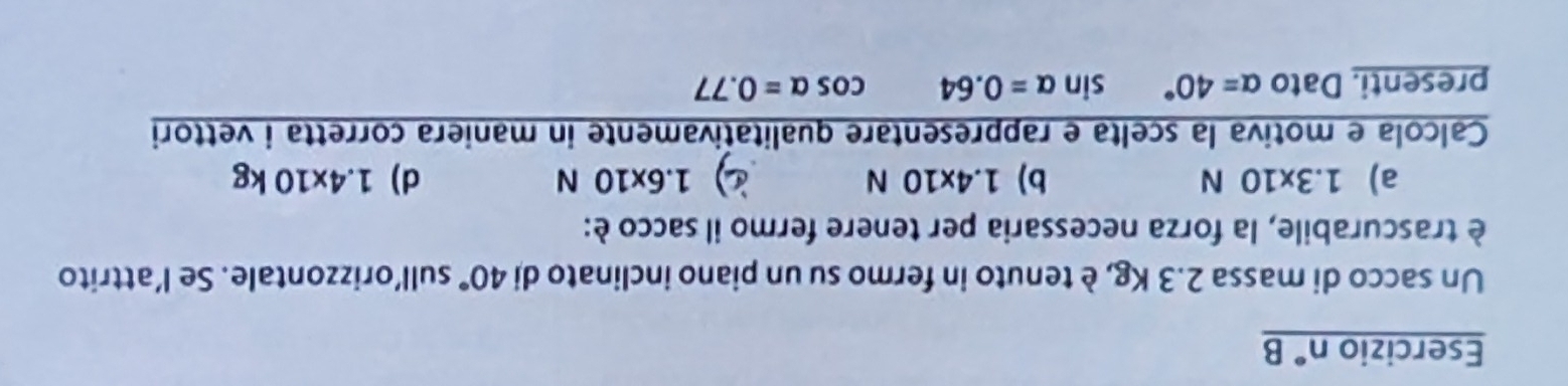 Esercizio n° B
Un sacco di massa 2.3 Kg, è tenuto in fermo su un piano inclinato di 40° sull’orizzontale. Se l’attrito
è trascurabile, la forza necessaria per tenere fermo il sacco è:
a) 1.3* 10N b) 1.4* 10N 1.6* 10N d) 1.4x10kg
Calcola e motiva la scelta e rappresentare qualitativamente in maniera corretta i vettori
presenti. Dato alpha =40° sin alpha =0.64 cos alpha =0.77