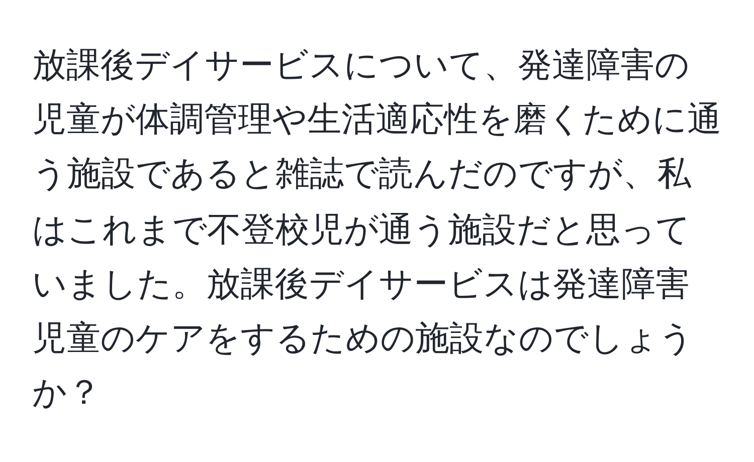 放課後デイサービスについて、発達障害の児童が体調管理や生活適応性を磨くために通う施設であると雑誌で読んだのですが、私はこれまで不登校児が通う施設だと思っていました。放課後デイサービスは発達障害児童のケアをするための施設なのでしょうか？