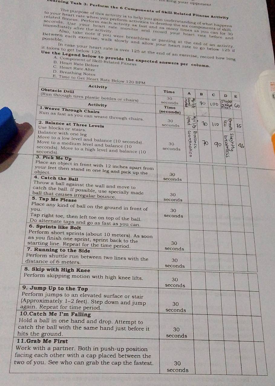 earning Task 3: Perform the 6 Components of Skill-Related Fitness Activity
The purpose of this activity is to help you gain understanding of what happens
to your heart rate when you perform activities to develop the six components of skill 
related fitness. Perform each activity as fast and as many times as you can for 30
immediately after the activity
seconds. Use your heart rate monitor and record your heart rate before and
possible.
Also, take note if you were breathless or panting at the end of an activity.
Between each exercise, walk slowly and allow your heart rate to go below 125 if
it takes to get below 125.
In case your heart rate is over 125 at the end of an exercise, record how long
Use the Legend below to provide the expected answers per column.
A. Component of Skill-Related Fitness
B. Heart Rate Before
C. Heart Rate After
f
t
seconds