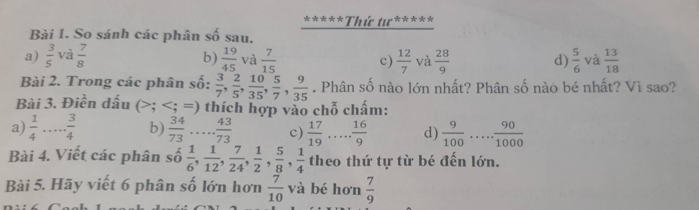 Thứ tư*****
Bài 1. So sánh các phân số sau.
a)  3/5  và  7/8   19/45  và  7/15   5/6  và  13/18 
b)
c)  12/7  và  28/9  d)
Bài 2. Trong các phân số:  3/7 ,  2/5 ,  10/35 ,  5/7 ,  9/35 . Phân số nào lớn nhất? Phân số nào bé nhất? Vì sao?
Bài 3. Điền dấu (; ; =) thích hợp vào chỗ chấm:
a)  1/4 ... 3/4   34/73 ... 43/73 
b)
c)  17/19 ... 16/9   9/100 ..... ·  90/1000 
d)
Bài 4. Viết các phân số  1/6 ,  1/12 ,  7/24 ,  1/2 ,  5/8 ,  1/4  theo thứ tự từ bé đến lớn.
Bài 5. Hãy viết 6 phân số lớn hơn  7/10 va bé hơn  7/9 