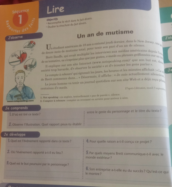 Séquence Lire
1
 = Objectifs
* Reconnaître le récit dans le fait divers.
orter des Étudier la structure du fait divers.
Jobserve
Un an de mutisme
Un étudiant américain de 18 ans a entamé jeudi dernier, dans le New Jersey, une pa J'ob
de douze mois de mutisme total, pour tenir son pari d'un an de silence,
Brett Banffe, qui avait multiplié les interviews aux médias américains depuis l'ans
de sa tentative, ne s'exprime plus que par gestes, e-mails ou phrases griffonnées sur unt
Il explique sur son site Internet (www.notspeaking.com)' que son but est, da
société trop bavarde, d'« observer la société » et d'« écouter les gens parler »
Le compte à rebours' qui égrenait les jours, les heures et les minutes affichait : « Le « Je
de Brett commence dans... » Désormais, il affiche : « Je suis actuellement silencieu
Le jeune homme va tenir un journal quotidien sur son site Web et a déjà reçu plu
centaines d'e-mails. D'après Libération, mardi 5 septemis
1. Not speaking : en anglais, textuellement « pas de parole », silence.
2. Compter à rebours : compter en revenant en arrière pour arriver à zéro.
Je comprends
1 D'où est tiré ce texte ? entre le geste du personnage et le titre du texte ?
_
_
2. Observe l'illustration. Quel rapport peux-tu établir_
Je développe
I. Quel est l'événement rapporté dans ce texte ? 4 Pour quelle raison a-t-il conçu ce projet ?
_
_
2. Où l'événement rapporté a-t-il eu lieu ? Par quels moyens Brett communique-t-il avec le
_monde extérieur ?
_
_3 Quel est le but poursuivi par le personnage？ _6. Son entreprise a-t-elle eu du succès ? Qu'est-ce qui
le montre ?
_