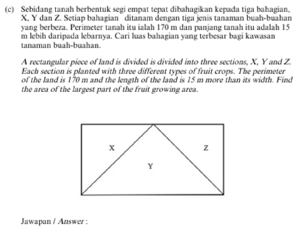 Sebidang tanah berbentuk segi empat tepat dibahagikan kepada tiga bahagian,
X, Y dan Z. Setiap bahagian ditanam dengan tiga jenis tanaman buah-buahan 
yang berbeza. Perimeter tanah itu ialah 170 m dan panjang tanah itu adalah 15
m lebih daripada lebarnya. Cari luas bahagian yang terbesar bagi kawasan 
tanaman buah-buahan. 
A rectangular piece of land is divided is divided into three sections, X, Y and Z. 
Each section is planted with three different types of fruit crops. The perimeter 
of the land is 170 m and the length of the land is 15 m more than its width. Find 
the area of the largest part of the fruit growing area. 
Jawapan / Answer :