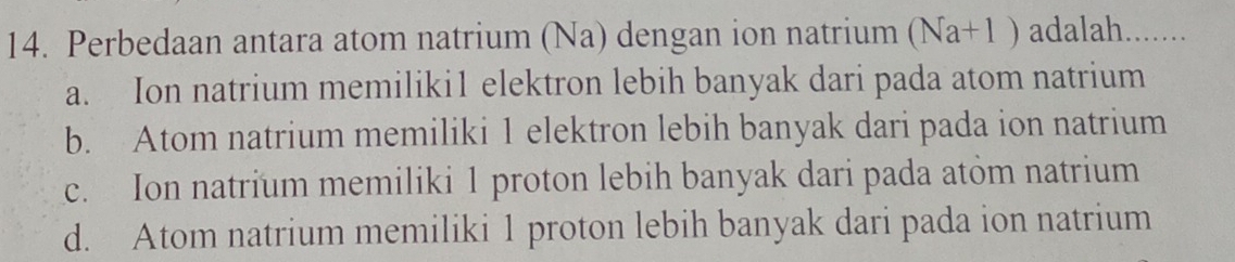 Perbedaan antara atom natrium (Na) dengan ion natrium (Na+1) adalah. .......
a. Ion natrium memiliki1 elektron lebih banyak dari pada atom natrium
b. Atom natrium memiliki 1 elektron lebih banyak dari pada ion natrium
c. Ion natrium memiliki 1 proton lebih banyak dari pada atom natrium
d. Atom natrium memiliki 1 proton lebih banyak dari pada ion natrium