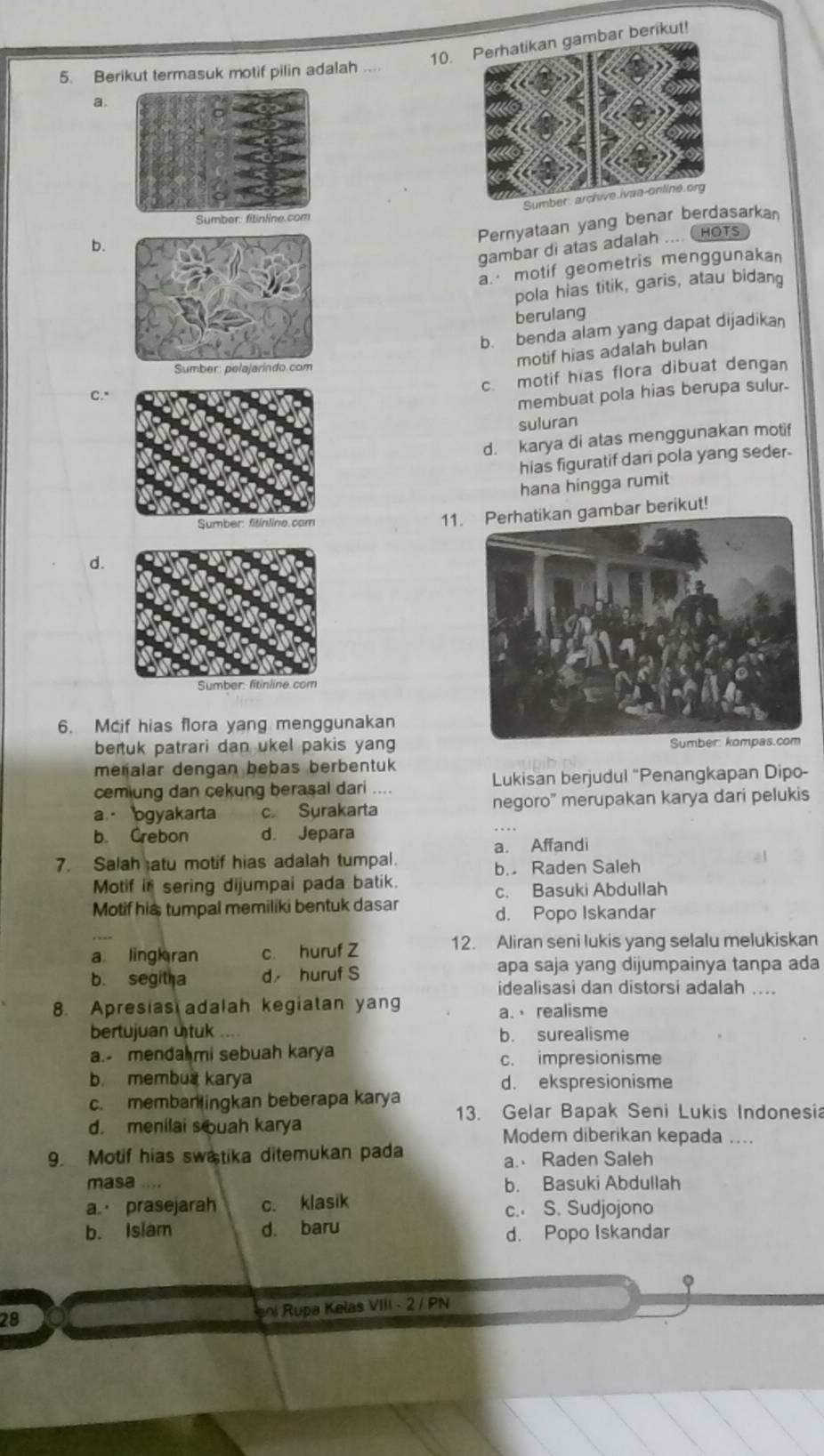 a. 10.mbar berikut!
5. Berikut termasuk motif pilin adalah , , .
Pernyataan yang benar berdasarka
b.
gambar di atas adalah .... CHOTs
a motif geometris menggunakan
pola hias titik, garis, atau bidang
berulang
b. benda alam yang dapat dijadikan
motif hias adalah bulan
c. motif hias flora dibuat dengan
C."
membuat pola hias berupa sulur-
suluran
d. karya di atas menggunakan motif
hias figuratif dari pola yang seder.
hana hingga rumit
11bar berikut!
d.
6. Mcif hias flora yang menggunakan
bertuk patrari dan ukel pakis yang
meñalar dengan bebas berbentuk
cemiung dan cekung berasal dari .... Lukisan berjudul "Penangkapan Dipo-
a ogyakarta c. Surakarta negoro' merupakan karya dari pelukis
b. Crebon d. Jepara
7. Salah atu motif hias adalah tumpal. a. Affandi
b. Raden Saleh
Motif in sering dijumpai pada batik.
c. Basuki Abdullah
Motif his tumpal memiliki bentuk dasar
d. Popo Iskandar
12. Aliran seni lukis yang selalu melukiskan
a ling ran c. huruf Z
b. segitha d huruf S apa saja yang dijumpainya tanpa ada
idealisasi dan distorsi adalah ....
8. Apresias adalah kegiatan yang a. realisme
bertujuan utuk b. surealisme
a. menda mi sebuah karya c. impresionisme
b. membua karya d. ekspresionisme
c. membanlingkan beberapa karya
13. Gelar Bapak Seni Lukis Indonesia
d. menilai s ouah karya Moder diberikan kepada ....
9. Motif hias swa tika ditemukan pada
a. Raden Saleh
masa .... b. Basuki Abdullah
a. prasejarah c. klasik c. S. Sudjojono
b. Islam d. baru
d. Popo Iskandar
28
enl Rupa Kelas VIII - 2 / PN