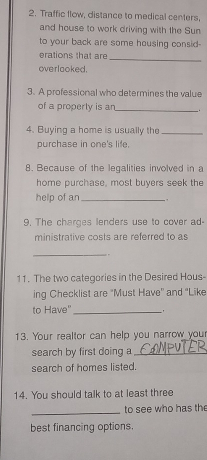 Traffic flow, distance to medical centers, 
and house to work driving with the Sun 
to your back are some housing consid- 
_ 
erations that are 
overlooked. 
3. A professional who determines the value 
of a property is an_ 
. 
4. Buying a home is usually the_ 
purchase in one's life. 
8. Because of the legalities involved in a 
home purchase, most buyers seek the 
help of an_ 
. 
9. The charges lenders use to cover ad- 
ministrative costs are referred to as 
_ 
11. The two categories in the Desired Hous- 
ing Checklist are “Must Have” and “Like 
to Have" _. 
13. Your realtor can help you narrow your 
search by first doing a_ 
search of homes listed. 
14. You should talk to at least three 
_to see who has the 
best financing options.
