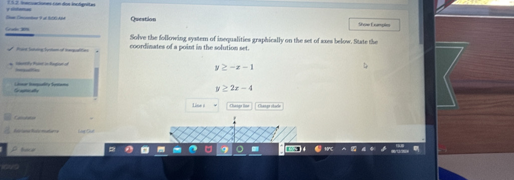 inecuaciones con dos incógnitas
y sistemas
Slo Enciember F ul I00ABA Question Show Examples
Gade 200
Solve the following system of inequalities graphically on the set of axes below. State the
Psint Sshwing Syoter of inwuallities coordinates of a point in the solution set.
islenntifly Poient in Rongieas od y≥ -x-1
Ieegulites
Sieer Sespuliy Systema
C agale
y≥ 2x-4
Line 1 Chasge line Change thade
Cotaton
háng Chế
buica