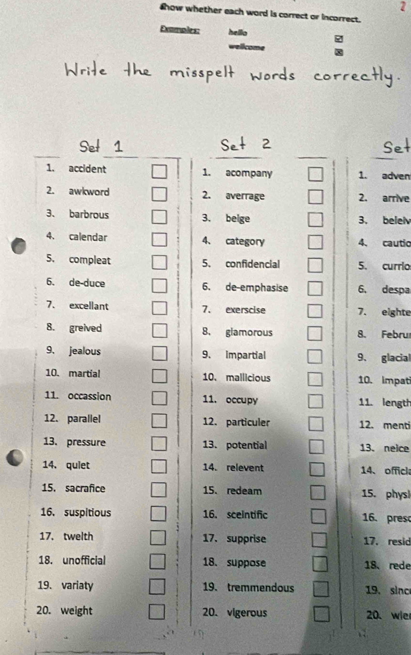 show whether each word is correct or incorrect. 
Demoles: hello 
Set 
1. accident 1. acompany 1. adven 
2. awkword 2. averrage 2. arrive 
3、 barbrous 3. beige 3. beiel 
4. calendar 4、 category 4. cautio 
5. compleat 5、 confidencial 5. currio 
6. de-duce 6. de-emphasise 6. despa 
7、 excellant 7. exerscise 7. eighte 
8. greived 8. glamorous 8. Februr 
9. jealous 9. impartial 9. glacial 
10. martial 10. mallicious 10. impati 
11. occassion 11. occupy 11. length 
12. parallel 12. particuler 12. menti 
13. pressure 13. potential 13. neice 
14. quiet 14. relevent 14. officl 
15. sacrafice 15. redeam 15. phys! 
16. suspitious 16. sceintific 16. pres 
17. twelth 17.supprise 17. resid 
18. unofficial 18. suppose 18、 rede 
19. variaty 19. tremmendous 19. sinc 
20. weight 20. vigerous 20. wie