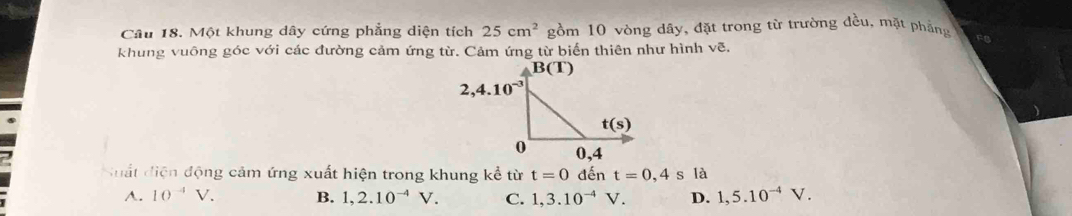 Một khung dây cứng phẳng diện tích 25cm^2 gồm 10 vòng dây, đặt trong từ trường đều, mặt phẳng F
khung vuông góc với các đường cảm ứng từ. Cảm ứng từ biển thiên như hình vẽ.
Suất diện động cảm ứng xuất hiện trong khung kể từ t=0 đến t=0,4 s 1a
A. 10^(-4)V. B. 1,2.10^(-4)V. C. 1,3.10^(-4)V. D. 1,5.10^(-4)V.