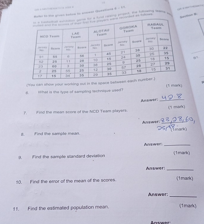 c0 8 Mathematico ass 4 
he given below to answer Questions 6-11, 
GRE S SANTHREMATIC 
ction B. 
sing project, the following teame was 
as follows. 
B1. 
(You can show your working out in the space bet 
(1 mark) R 
6. What is the type of sampling technique used? 
Answer:_ 
7. Find the mean score of the NCD Team players. (1 mark) 
Answer:_ 
8. Find the sample mean. (Tmark) 
Answer:_ 
9. Find the sample standard deviation (1mark) 
Answer:_ 
10. Find the error of the mean of the scores. (1mark) 
Answer:_ 
11. Find the estimated population mean. 
(1mark) 
Answer'