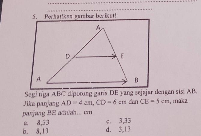 Perhatikan gambar berikut!
Segi tiga ABC dipotong garis DE yang sejajar dengan sisi AB.
Jika panjang AD=4cm, CD=6cm dan CE=5cm , maka
panjang BE adalah... cm
a. 8,53 c. 3,33
b. 8,13 d. 3,13