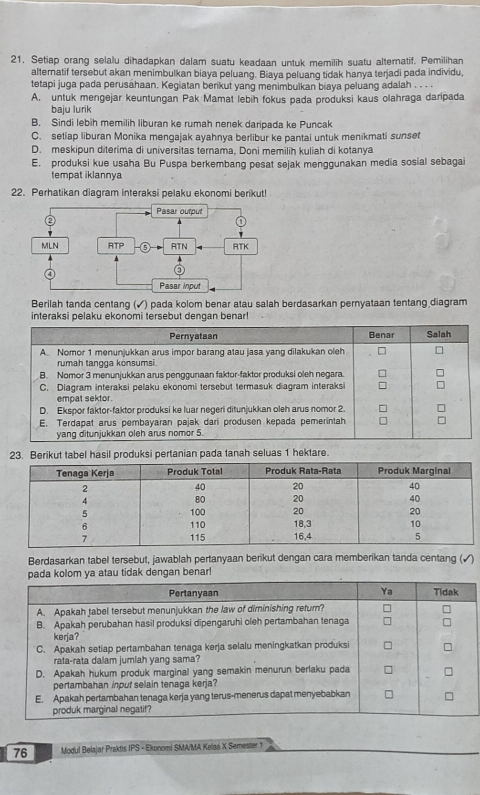 Setiap orang selalu dihadapkan dalam suatu keadaan untuk memilih suatu alternatif. Pemilihan
alternatif tersebut akan menimbulkan biaya peluang. Biaya peluang tidak hanya terjadi pada individu,
tetapi juga pada perusahaan. Kegiatan berikut yang menimbulkan biaya peluang adalah . . . .
A. untuk mengejar keuntungan Pak Mamat lebih fokus pada produksi kaus olahraga daripada
baju lurik
B. Sindi lebih memilih liburan ke rumah nenek daripada ke Puncak
C. setiap liburan Monika mengajak ayahnya berlibur ke pantai untuk menikmati sunset
D. meskipun diterima di universitas ternama, Doni memilih kuliah di kotanya
E. produksi kue usaha Bu Puspa berkembang pesat sejak menggunakan media sosial sebagai
tempat iklannya
22. Perhatikan diagram interaksi pelaku ekonomi berikut!
Pasar output
②
MLN RTP RTN RTK
④
Pasar Input
Berilah tanda centang (✓) pada kolom benar atau salah berdasarkan pernyataan tentang diagram
interaksi pelaku ekonomi tersebut dengan benar!
n pada tanah seluas 1 hektare.
Berdasarkan tabel tersebut, jawablah pertanyaan berikut dengan cara memberikan tanda centang (√)
pada kolom ya atau tidak dengan benar!
Pertanyaan Ya Tidak
A. Apakah tabel tersebut menunjukkan the law of diminishing return?
B. Apakah perubahan hasil produksi dipengaruhi oleh pertambahan tenaga
kerja?
C. Apakah setiap pertambahan tenaga kerja selalu meningkatkan produksi
rata-rata dalam jumlah yang sama?
D. Apakah hukum produk marginal yang semakin menurun berlaku pada
pertambahan input selain tenaga kerja?
E. Apakah pertambahan tenaga kerja yang terus-menerus dapat menyebabkan
produk marginal negatif?
76 Modul Belajar Praktis IPS - Ekonomi SMA/MA Kelas X Semester 1