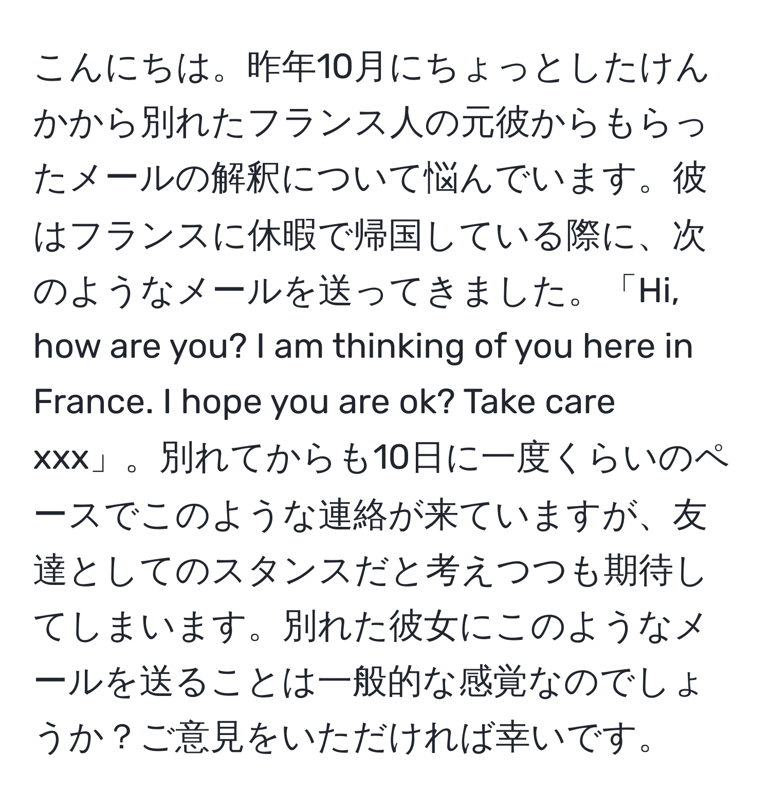 こんにちは。昨年10月にちょっとしたけんかから別れたフランス人の元彼からもらったメールの解釈について悩んでいます。彼はフランスに休暇で帰国している際に、次のようなメールを送ってきました。「Hi, how are you? I am thinking of you here in France. I hope you are ok? Take care xxx」。別れてからも10日に一度くらいのペースでこのような連絡が来ていますが、友達としてのスタンスだと考えつつも期待してしまいます。別れた彼女にこのようなメールを送ることは一般的な感覚なのでしょうか？ご意見をいただければ幸いです。