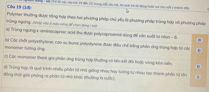 ghiệm dùng - sai (Trả lời các câu hỏi 19 đến 22; trong mỗi câu hỏi, thí sinh trả lời đúng hoặc sai cho mỗi ý (mệnh đề))  
Câu 19 (1đ): 
Polymer thường được tổng hợp theo hai phương pháp chủ yếu là phương pháp trùng hợp và phương pháp 
trùng ngưng. (Nhấp vào ô màu vàng đế chọn đúng / sai) 
a) Trùng ngưng ε-aminocaproic acid thu được polycaproamid dùng để sản xuất tơ nilon - 6. Đ 
b) Các chất polyethylene; cao su buna; polystyrene được điều chế bằng phản ứng trùng hợp từ các Đ 
monomer tương ứng. 
c) Các monomer tham gia phản ứng trùng hợp thường có liên kết đôi hoặc vòng kém bền. Đ 
d) Trùng hợp là quá trình nhiều phân tử nhỏ giống nhau hay tương tự nhau tạo thành phân tử lớn s 
đồng thời giải phóng ra phân tử nhỏ khác (thường là nước).