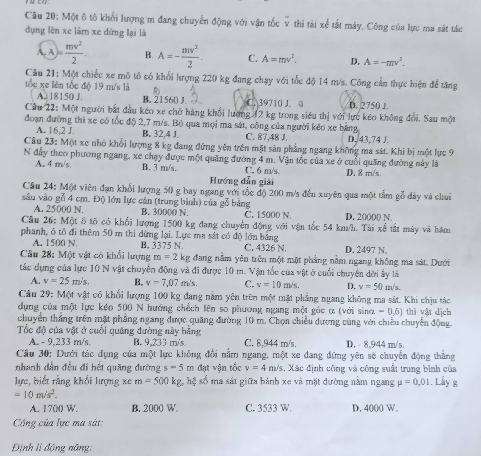 Một ô tô khối lượng m đang chuyển động với vận tốc v thì tài xế tất máy. Công của lực ma sát tác
dụng lên xe làm xe dừng lại là
overline A,A= mv^2/2 .
B. A=- mv^2/2 .
C. A=mv^2, D. A=-mv^2.
Câu 21: Một chiếc xe mô tô có khối lượng 220 kg đang chạy với tốc độ 14 m/s. Công cần thực hiện để tăng
tốc xe lên tốc độ 19 m/s là
A. 18150 J. B. 21560 J. C. 39710 J.
D. 2750 J.
Cầu 22: Một người bắt đầu kéo xe chở hàng khối lượng 12 kg trong siêu thị với lực kéo không đổi. Sau một
đoạn đường thì xe có tốc độ 2,7 m/s. Bỏ qua mọi ma sát, công của người kéo xe băng
A. 16,2 J. B. 32,4 J. C. 87,48 J.
D. 43,74 J.
Câu 23: Một xe nhỏ khối lượng 8 kg đang đứng yên trên mặt sản phẳng ngang không ma sát. Khi bị một lực 9
N đầy theo phương ngang, xe chạy được một quãng đường 4 m. Vận tốc của xe ở cuối quãng đường này là
A. 4 m/s. B. 3 m/s. C. 6 m/s.
D. 8 m/s.
Hướng dẫn giải
Câu 24: Một viên đạn khối lượng 50 g bay ngang với tốc độ 200 m/s đến xuyên qua một tấm gỗ dày và chui
sâu vào gỗ 4 cm. Độ lớn lực cản (trung bình) của gỗ bằng
A. 25000 N. B. 30000 N. C. 15000 N. D. 20000 N.
Câu 26: Một ô tô có khối lượng 1500 kg đang chuyển động với vận tốc 54 km/h. Tài xế tắt máy và hãm
phanh, ô tô đi thêm 50 m thì dừng lại. Lực ma sát có độ lớn bằng
A. 1500 N. B. 3375 N. C. 4326 N. D. 2497 N.
Câu 28: Một vật có khối lượng m=2kg đang nằm yên trên một mặt phẳng nằm ngang không ma sát. Dưới
tác dụng của lực 10 N vật chuyển động và đi được 10 m. Vận tốc của vật ở cuối chuyển dời ấy là
A. v=25m/s. B. v=7,07m/s. C. v=10m/s. D. v=50m/s.
Câu 29: Một vật có khối lượng 100 kg đang nằm yên trên một mặt phẳng ngang không ma sát. Khi chịu tác
dụng của một lực kéo 500 N hướng chếch lên so phương ngang một góc α (với sinα =0,6) thì vật dịch
chuyển thắng trên mặt phẳng ngang được quãng đường 10 m. Chọn chiều dương cùng với chiều chuyển động.
ốc độ của vật ở cuối quãng đường này băng
A. - 9,233 m/s. B. 9,233 m/s. C. 8,944 m/s. D. - 8,944 m/s.
Câu 30: Dưới tác dụng của một lực không đổi nằm ngang, một xe đang đứng yên sẽ chuyển động thằng
nhanh dần đều đi hết quãng đường s=5m đạt vận tốc v=4m/s. Xác định công và công suất trung bình của
lực, biết rằng khối lượng xe m=500kg , hệ số ma sát giữa bánh xe và mặt đường nằm ngang mu =0,01. Lấy g
=10m/s^2.
A. 1700 W. B. 2000 W. C. 3533 W. D. 4000 W.
Công của lực ma sát:
Định lí động năng: