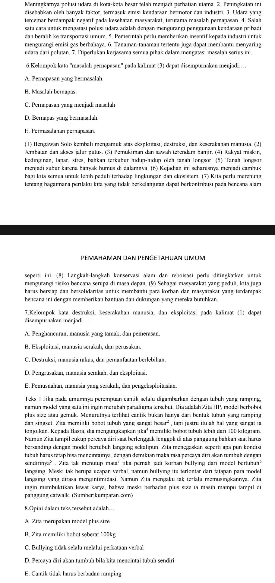 Meningkatnya polusi udara di kota-kota besar telah menjadi perhatian utama. 2. Peningkatan ini
disebabkan oleh banyak faktor, termasuk emisi kendaraan bermotor dan industri. 3. Udara yang
tercemar berdampak negatif pada kesehatan masyarakat, terutama masalah pernapasan. 4. Salah
satu cara untuk mengatasi polusi udara adalah dengan mengurangi penggunaan kendaraan pribadi
dan beralih ke transportasi umum. 5. Pemerintah perlu memberikan insentif kepada industri untuk
mengurangi emisi gas berbahaya. 6. Tanaman-tanaman tertentu juga dapat membantu menyaring
udara dari polutan. 7. Diperlukan kerjasama semua pihak dalam mengatasi masalah serius ini.
6.Kelompok kata "masalah pernapasan" pada kalimat (3) dapat disempurnakan menjadi….
A. Pernapasan yang bermasalah.
B. Masalah bernapas.
C. Pernapasan yang menjadi masalah
D. Bernapas yang bermasalah.
E. Permasalahan pernapasan.
(1) Bengawan Solo kembali mengamuk atas eksploitasi, destruksi, dan keserakahan manusia. (2)
Jembatan dan akses jalur putus. (3) Pemukiman dan sawah terendam banjir. (4) Rakyat miskin,
kedinginan, lapar, stres, bahkan terkubur hidup-hidup oleh tanah longsor. (5) Tanah longsor
menjadi subur karena banyak humus di dalamnya. (6) Kejadian ini seharusnya menjadi cambuk
bagi kita semua untuk lebih peduli terhadap lingkungan dan ekosistem. (7) Kita perlu merenung
tentang bagaimana perilaku kita yang tidak berkelanjutan dapat berkontribusi pada bencana alam
PEMAHAMAN DAN PENGETAHUAN UMUM
seperti ini. (8) Langkah-langkah konservasi alam dan reboisasi perlu ditingkatkan untuk
mengurangi risiko bencana serupa di masa depan. (9) Sebagai masyarakat yang peduli, kita juga
harus bersiap dan bersolidaritas untuk membantu para korban dan masyarakat yang terdampak
bencana ini dengan memberikan bantuan dan dukungan yang mereka butuhkan.
7.Kelompok kata destruksi, keserakahan manusia, dan eksploitasi pada kalimat (1) dapat
disempurnakan menjadi…
A. Penghancuran, manusia yang tamak, dan pemerasan.
B. Eksploitasi, manusia serakah, dan perusakan.
C. Destruksi, manusia rakus, dan pemanfaatan berlebihan.
D. Pengrusakan, manusia serakah, dan eksploitasi.
E. Pemusnahan, manusia yang serakah, dan pengeksploitasian.
Teks 1 Jika pada umumnya perempuan cantik selalu digambarkan dengan tubuh yang ramping,
namun model yang satu ini ingin merubah paradigma tersebut. Dia adalah Zita HP, model berbobot
plus size atau gemuk. Menurutnya terlihat cantik bukan hanya dari bentuk tubuh yang ramping
dan singset. Zita memiliki bobot tubuh yang sangat besar²   , tapi justru itulah hal yang sangat ia 
tonjolkan. Kepada Basra, dia mengungkapkan jika⁴ memiliki bobot tubuh lebih dari 100 kilogram.
Namun Zita tampil cukup percaya diri saat berlenggak lenggok di atas panggung bahkan saat harus
bersanding dengan model bertubuh langsing sekalipun. Zita menegaskan seperti apa pun kondisi
tubuh harus tetap bisa mencintainya, dengan demikian maka rasa percaya diri akan tumbuh dengan
sendirinya⁵ . Zita tak menutup mata⁷ jika pernah jadi korban bullying dari model bertubuhó
langsing. Meski tak berupa ucapan verbal, namun bullying itu terlontar dari tatapan para model
langsing yang dirasa mengintimidasi. Namun Zita mengaku tak terlalu memusingkannya. Zita
ingin membuktikan lewat karya, bahwa meski berbadan plus size ia masih mampu tampil di
panggung catwalk. (Sumber:kumparan.com)
8.Opini dalam teks tersebut adalah…
A. Zita merupakan model plus size
B. Zita memiliki bobot seberat 100kg
C. Bullying tidak selalu melalui perkataan verbal
D. Percaya diri akan tumbuh bila kita mencintai tubuh sendiri
E. Cantik tidak harus berbadan ramping