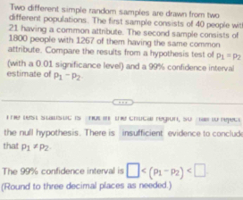 Two different simple random samples are drawn from two 
different populations. The first sample consists of 40 people wit
21 having a common attribute. The second sample consists of
1800 people with 1267 of them having the same common 
attribute. Compare the results from a hypothesis test of P_1=p_2
(with a 0.01 significance level) and a 99% confidence interval 
estimate of P_1-p_2
T e wst stausuc is nut in the crucal region, so ma to nepect 
the null hypothesis. There is insufficient evidence to conclud 
that p_1!= p_2
The 99% confidence interval is □ . 
(Round to three decimal places as needed.)