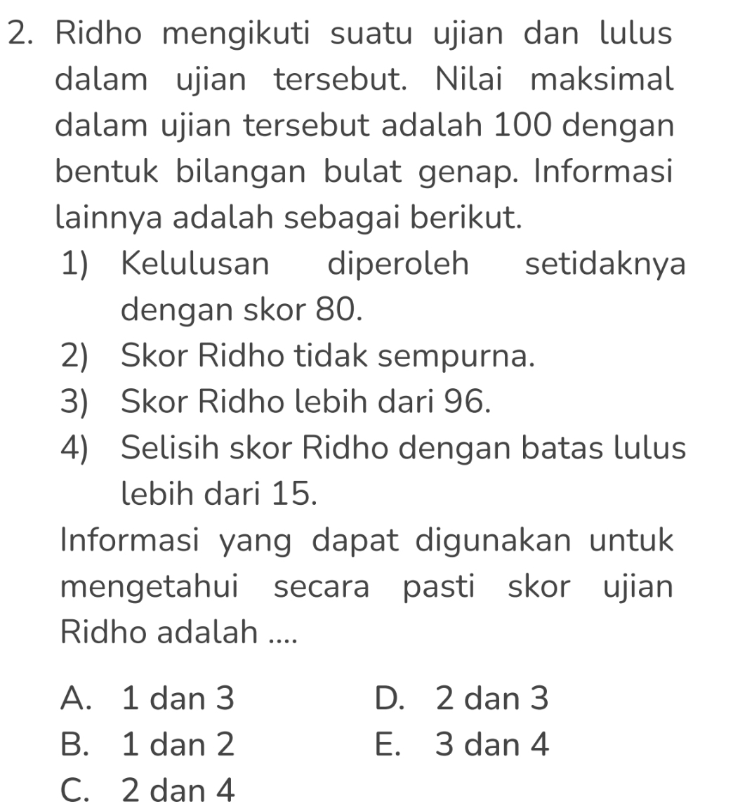 Ridho mengikuti suatu ujian dan lulus
dalam ujian tersebut. Nilai maksimal
dalam ujian tersebut adalah 100 dengan
bentuk bilangan bulat genap. Informasi
lainnya adalah sebagai berikut.
1) Kelulusan diperoleh l setidaknya
dengan skor 80.
2) Skor Ridho tidak sempurna.
3) Skor Ridho lebih dari 96.
4) Selisih skor Ridho dengan batas lulus
lebih dari 15.
Informasi yang dapat digunakan untuk
mengetahui secara pasti skor ujian
Ridho adalah ....
A. 1 dan 3 D. 2 dan 3
B. 1 dan 2 E. 3 dan 4
C. 2 dan 4