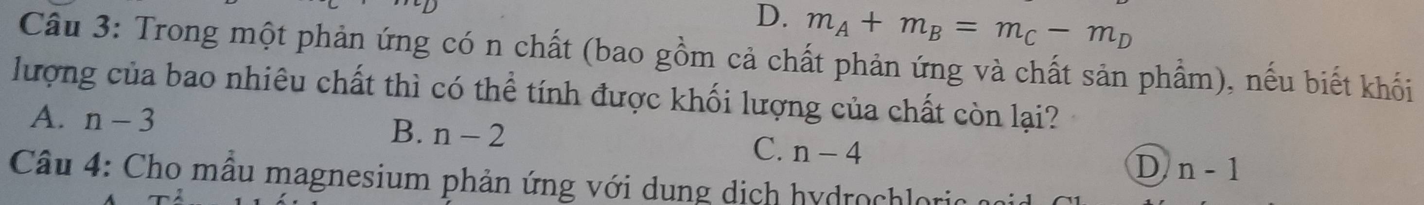 D. m_A+m_B=m_C-m_D
Câu 3: Trong một phản ứng có n chất (bao gồm cả chất phản ứng và chất sản phẩm), nếu biết khối
lượng của bao nhiêu chất thì có thể tính được khối lượng của chất còn lại?
B.
A. n-3 n-2 C. n-4 D n-1
Câu 4: Cho mẫu magnesium phản ứng với dung dịch hydrochloric a