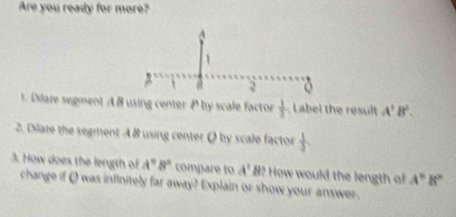 Are you ready for more? 
3 
T. Dilare segment A B using center P by scale factor  1/3  Label the result A^+B^3. 
2. Dilate the segment A B using center Ø by scale factor 
3. How does the length of A" B" compare to A^1B f? How would the length of A^(st)B^(sh)
change if Q was infinitely far away? Explain or show your answer.