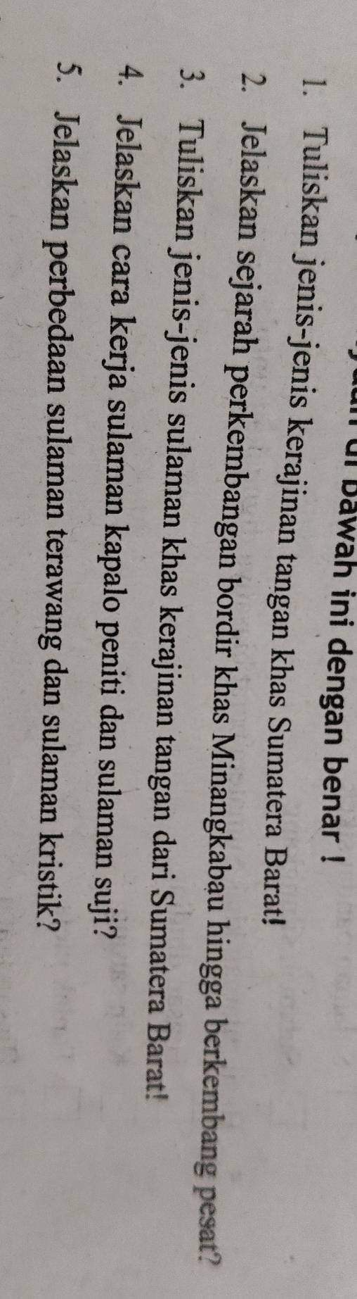 ui bawah ini dengan benar ! 
1. Tuliskan jenis-jenis kerajinan tangan khas Sumatera Barat! 
2. Jelaskan sejarah perkembangan bordir khas Minangkabau hingga berkembang pesat? 
3. Tuliskan jenis-jenis sulaman khas kerajinan tangan dari Sumatera Barat! 
4. Jelaskan cara kerja sulaman kapalo peniti dan sulaman suji? 
5. Jelaskan perbedaan sulaman terawang dan sulaman kristik?