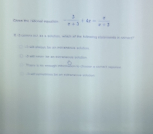 Given the rational equation - 3/x+3 +4x= x/x+3 
1! -3 comes out as a solution, which of the Isillowing statsments is correct"
-3 will always be an eitranaosus onlution
-3 willl neven he an exraneous solition
There is no emough ntoraton to choose a comect regorse
Iwl cometimes he an enbanenat solton