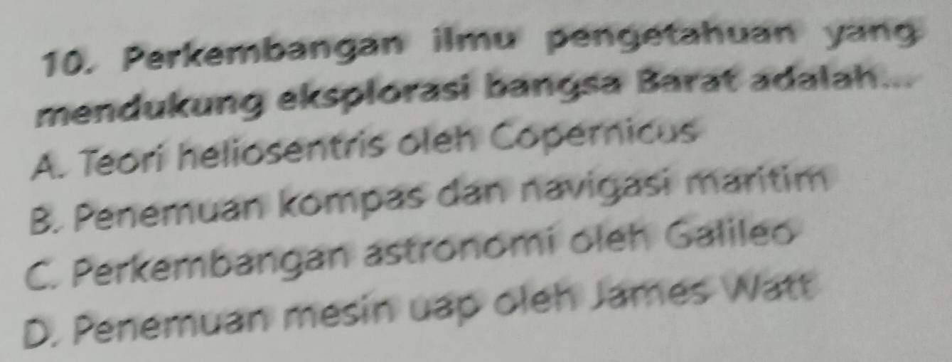 Perkembangan ilmu pengetahuan yang
mendukung eksplorasi bangsa Barat adalah...
A. Teori heliosentris oleh Copernicus
B. Penemuan kompas dan navigasi maritim
C. Perkembangan astronomi oleh Galileo
D. Penemuan mesin uap oleh James Watt