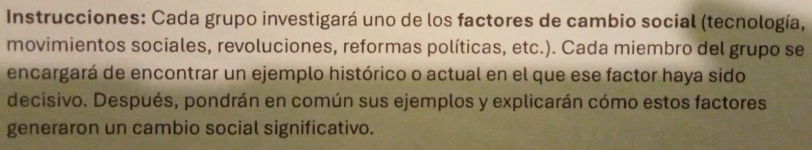 Instrucciones: Cada grupo investigará uno de los factores de cambio social (tecnología, 
movimientos sociales, revoluciones, reformas políticas, etc.). Cada miembro del grupo se 
encargará de encontrar un ejemplo histórico o actual en el que ese factor haya sido 
decisivo. Después, pondrán en común sus ejemplos y explicarán cómo estos factores 
generaron un cambio social significativo.