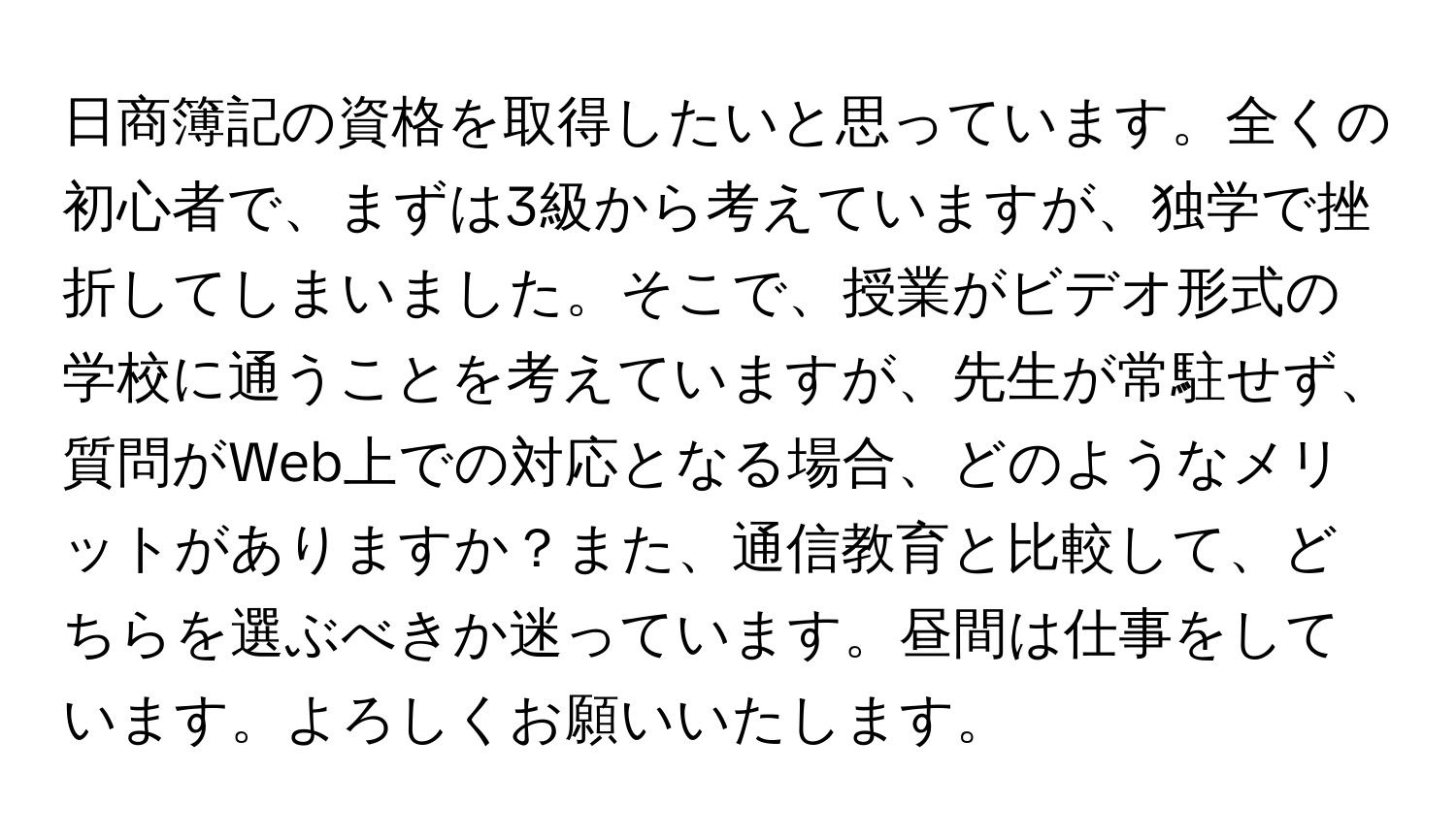 日商簿記の資格を取得したいと思っています。全くの初心者で、まずは3級から考えていますが、独学で挫折してしまいました。そこで、授業がビデオ形式の学校に通うことを考えていますが、先生が常駐せず、質問がWeb上での対応となる場合、どのようなメリットがありますか？また、通信教育と比較して、どちらを選ぶべきか迷っています。昼間は仕事をしています。よろしくお願いいたします。