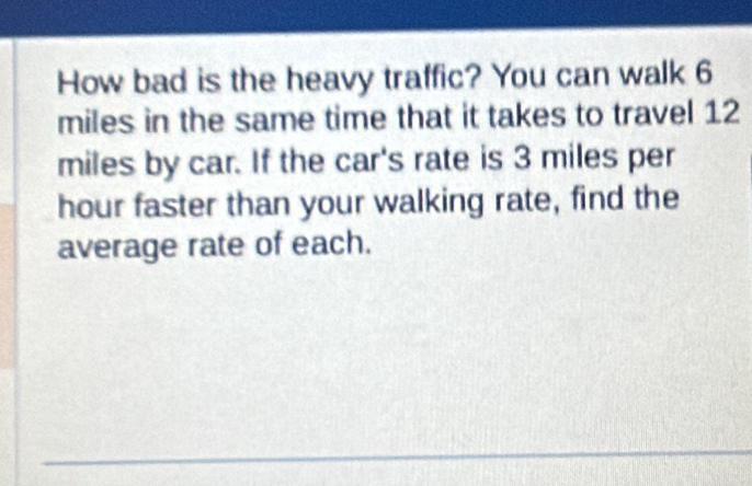 How bad is the heavy traffic? You can walk 6
miles in the same time that it takes to travel 12
miles by car. If the car's rate is 3 miles per
hour faster than your walking rate, find the 
average rate of each.